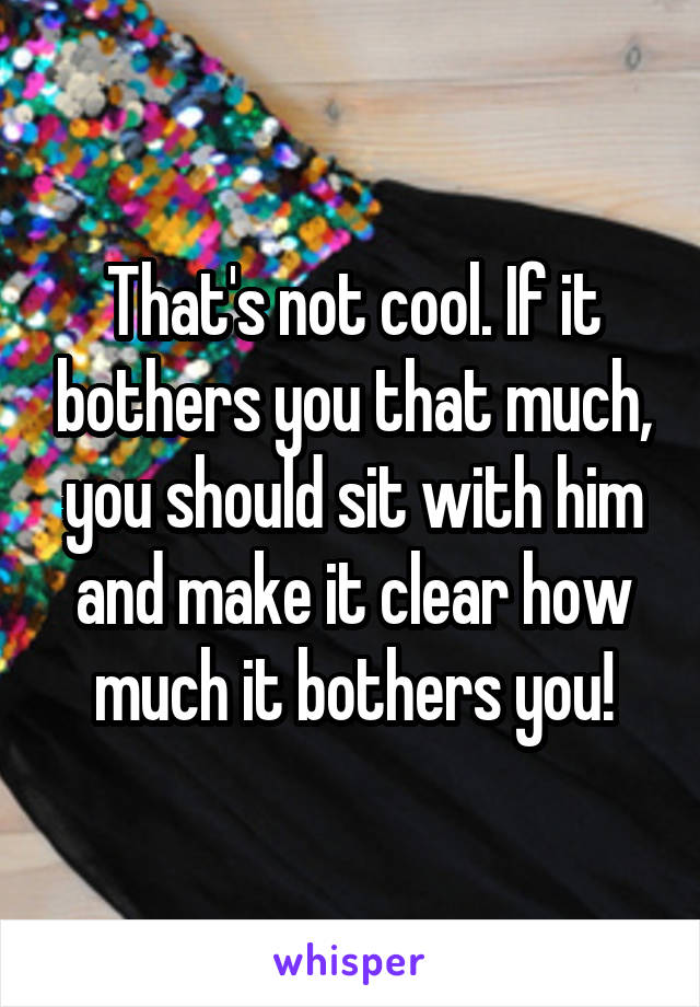 That's not cool. If it bothers you that much, you should sit with him and make it clear how much it bothers you!