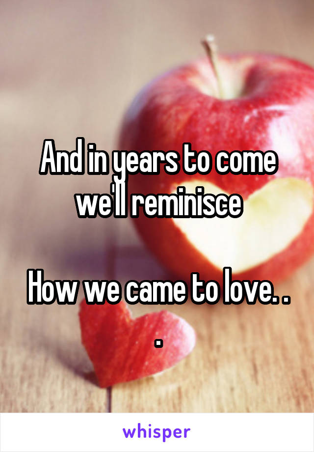 
And in years to come we'll reminisce

How we came to love. . .