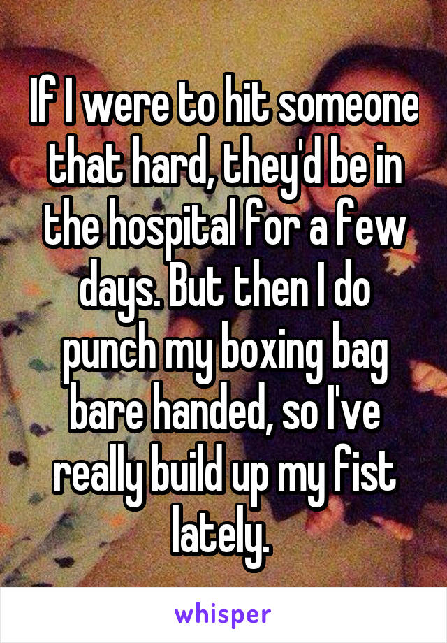 If I were to hit someone that hard, they'd be in the hospital for a few days. But then I do punch my boxing bag bare handed, so I've really build up my fist lately. 