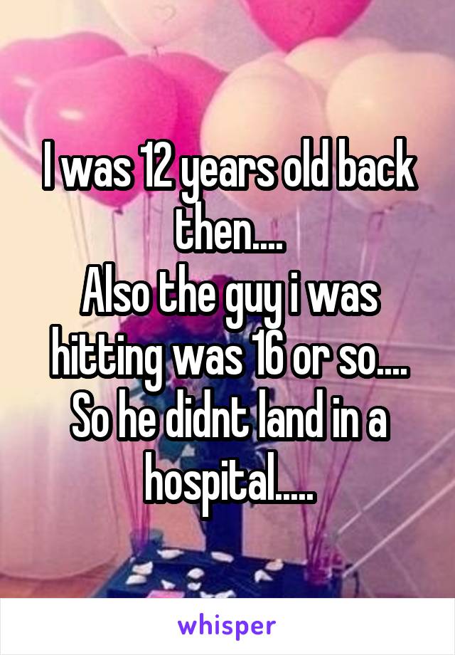 I was 12 years old back then....
Also the guy i was hitting was 16 or so....
So he didnt land in a hospital.....