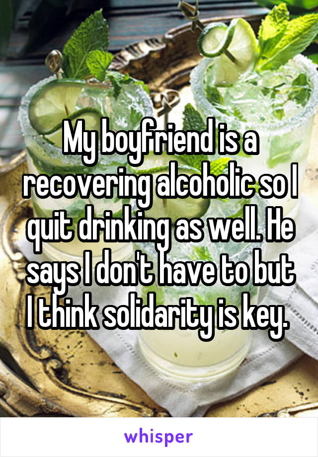 My boyfriend is a recovering alcoholic so I quit drinking as well. He says I don't have to but I think solidarity is key. 