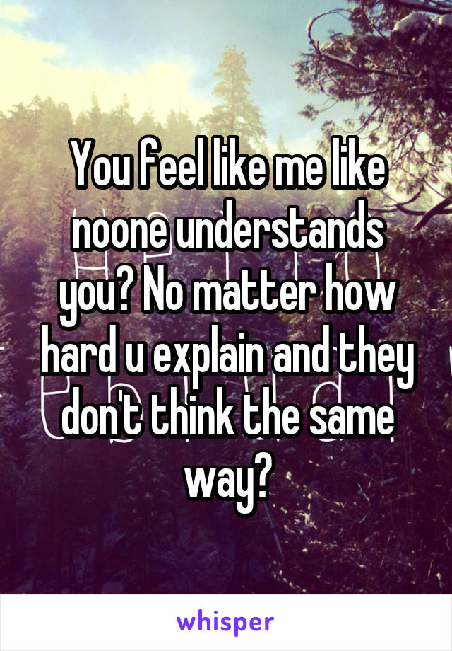 You feel like me like noone understands you? No matter how hard u explain and they don't think the same way?