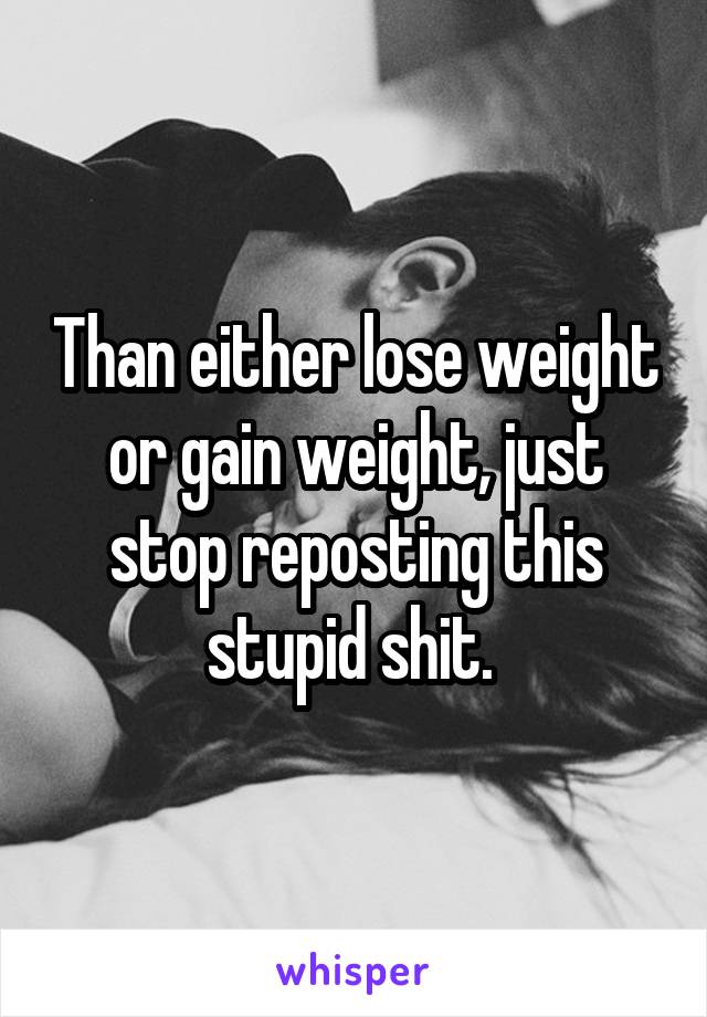 Than either lose weight or gain weight, just stop reposting this stupid shit. 