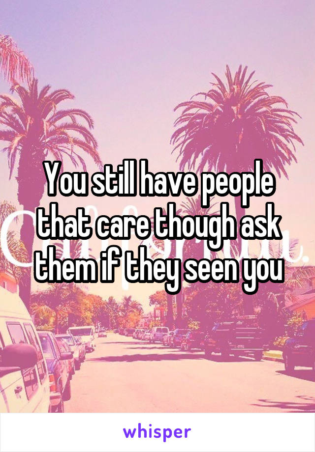 You still have people that care though ask them if they seen you