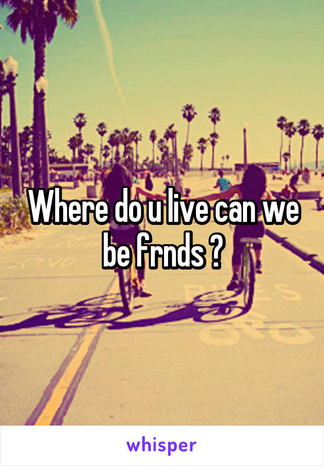 Where do u live can we be frnds ?