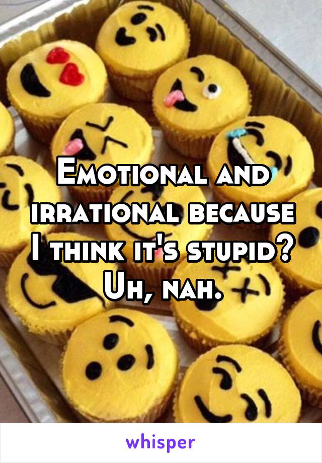 Emotional and irrational because I think it's stupid? Uh, nah.