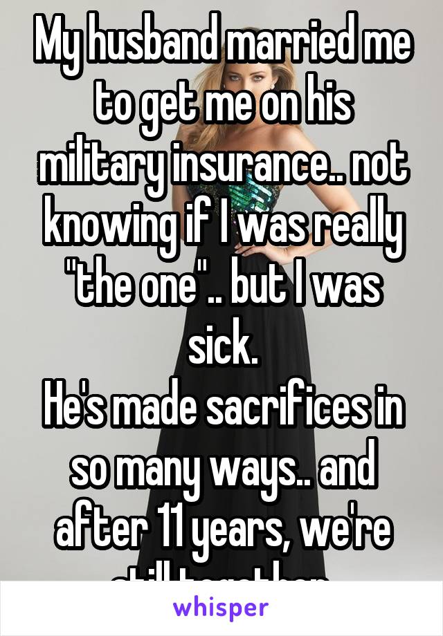 My husband married me to get me on his military insurance.. not knowing if I was really "the one".. but I was sick.
He's made sacrifices in so many ways.. and after 11 years, we're still together.