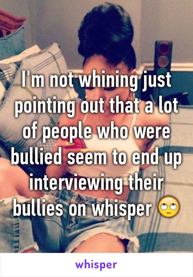 I'm not whining just pointing out that a lot of people who were bullied seem to end up interviewing their bullies on whisper 🙄