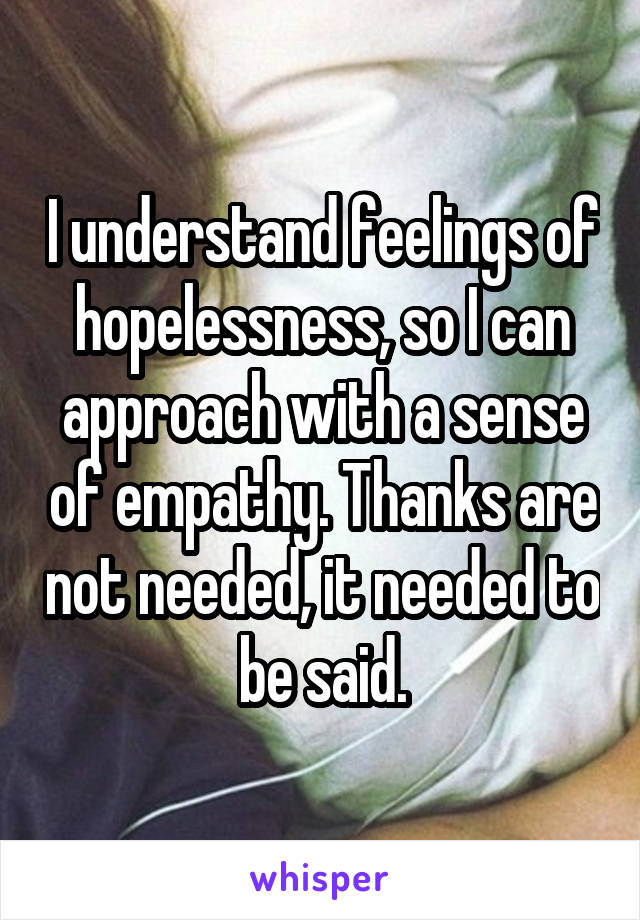 I understand feelings of hopelessness, so I can approach with a sense of empathy. Thanks are not needed, it needed to be said.