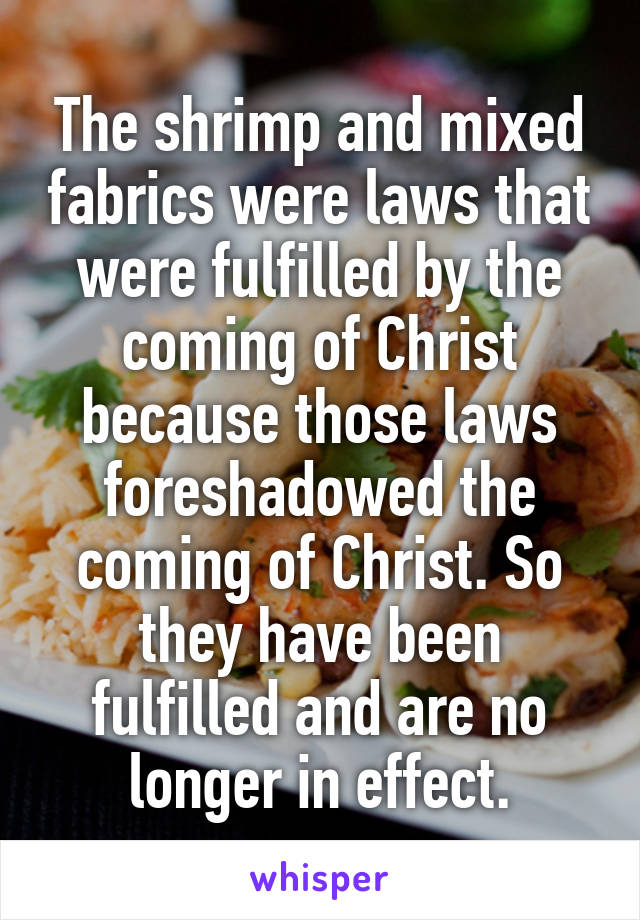 The shrimp and mixed fabrics were laws that were fulfilled by the coming of Christ because those laws foreshadowed the coming of Christ. So they have been fulfilled and are no longer in effect.