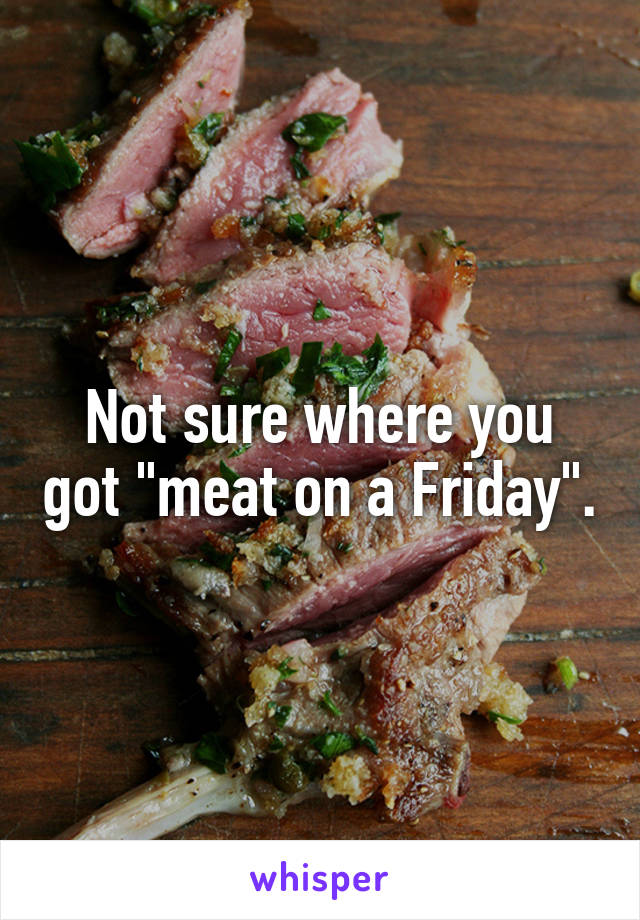 Not sure where you got "meat on a Friday".