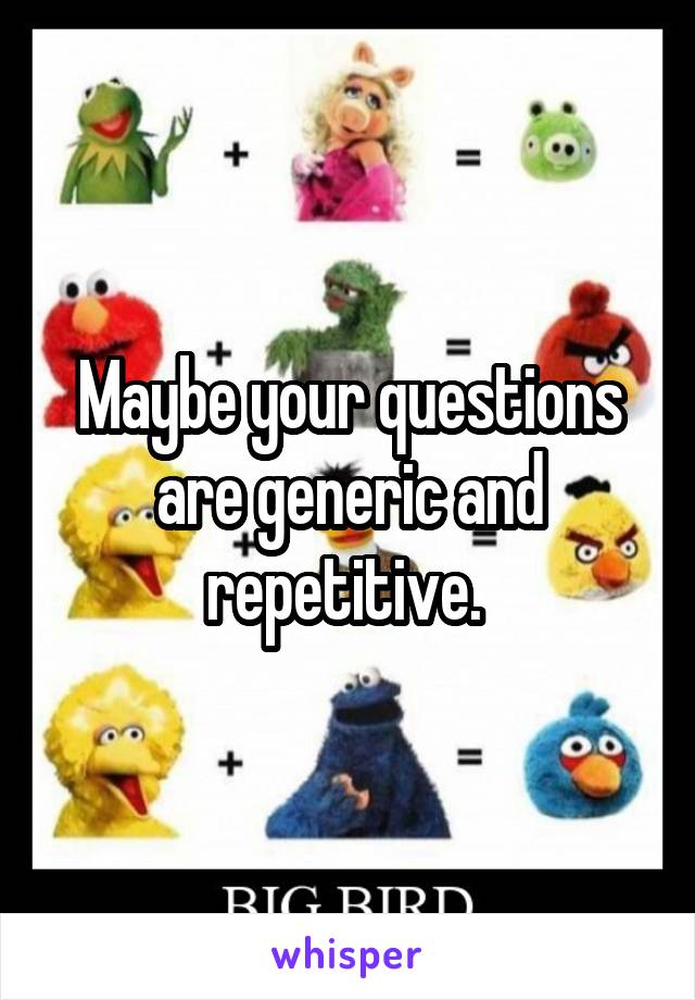 Maybe your questions are generic and repetitive. 