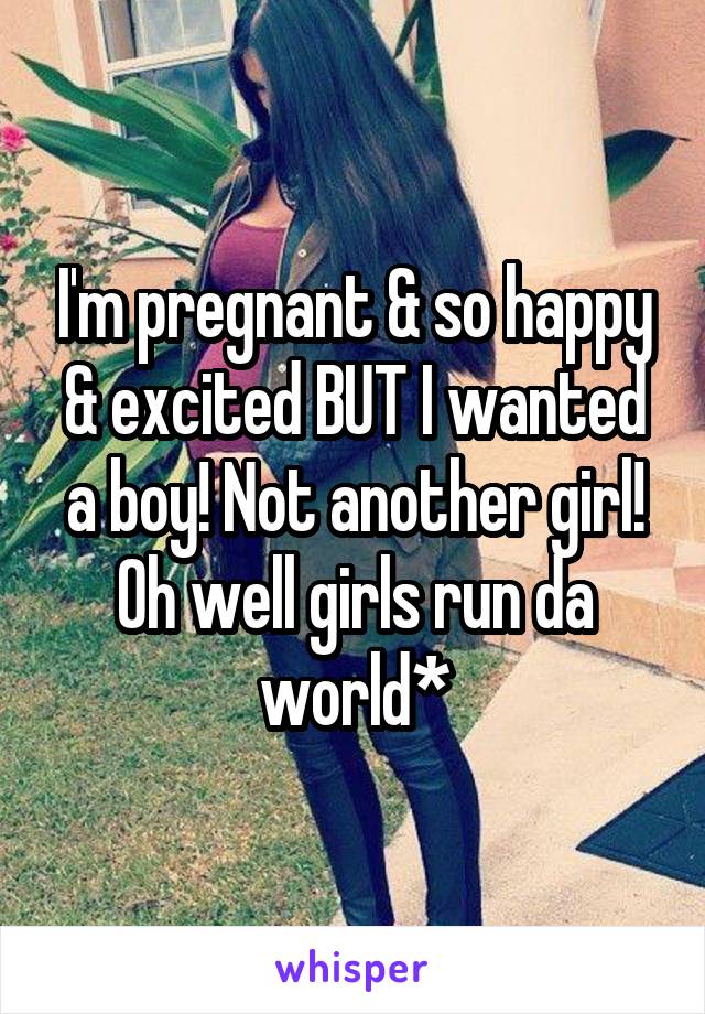 I'm pregnant & so happy & excited BUT I wanted a boy! Not another girl! Oh well girls run da world*
