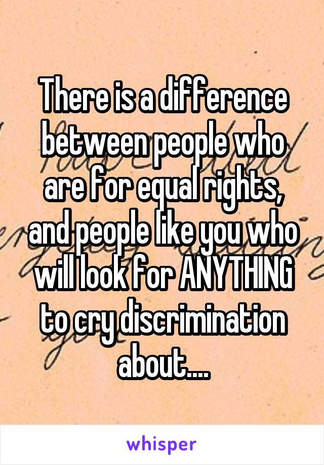 There is a difference between people who are for equal rights, and people like you who will look for ANYTHING to cry discrimination about....