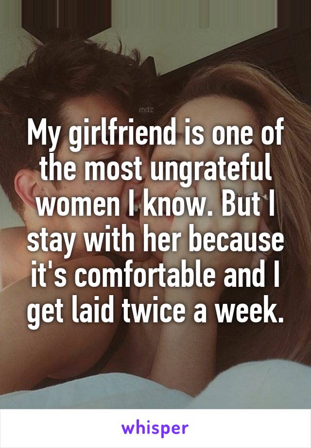My girlfriend is one of the most ungrateful women I know. But I stay with her because it's comfortable and I get laid twice a week.