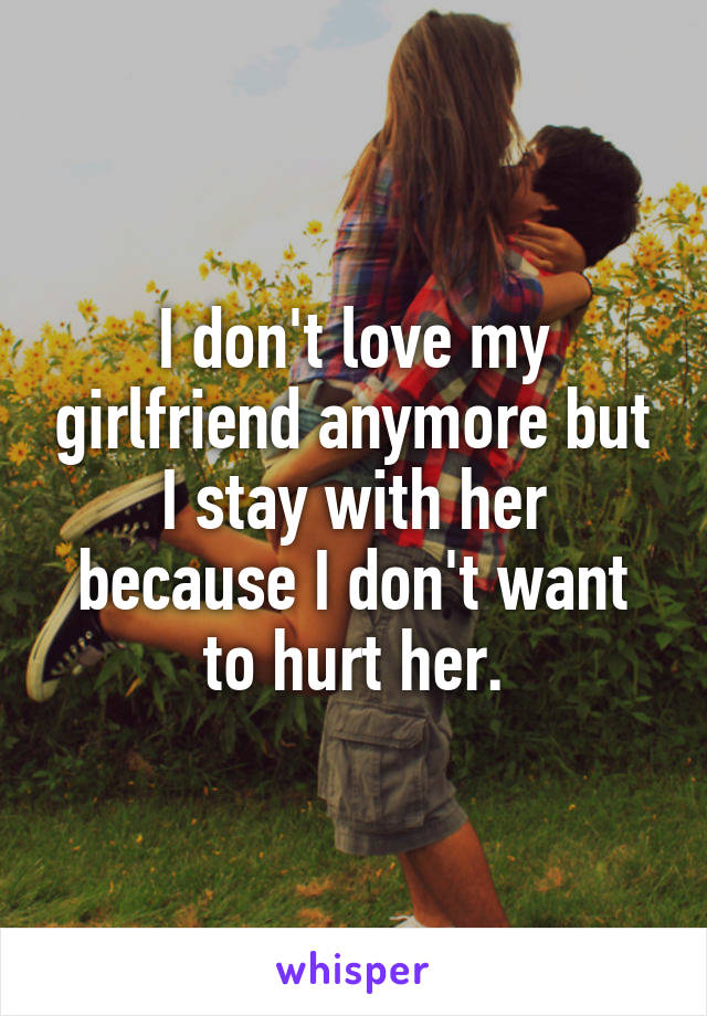 I don't love my girlfriend anymore but I stay with her because I don't want to hurt her.