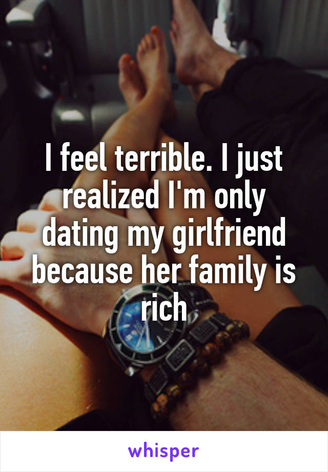 I feel terrible. I just realized I'm only dating my girlfriend because her family is rich