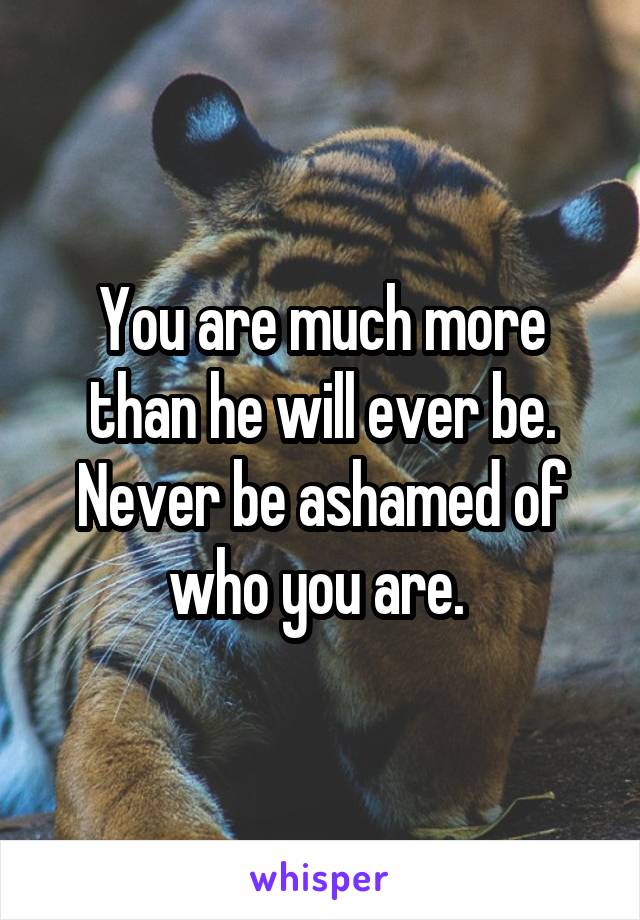 You are much more than he will ever be. Never be ashamed of who you are. 