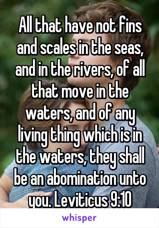 All that have not fins and scales in the seas, and in the rivers, of all that move in the waters, and of any living thing which is in the waters, they shall be an abomination unto you. Leviticus 9:10