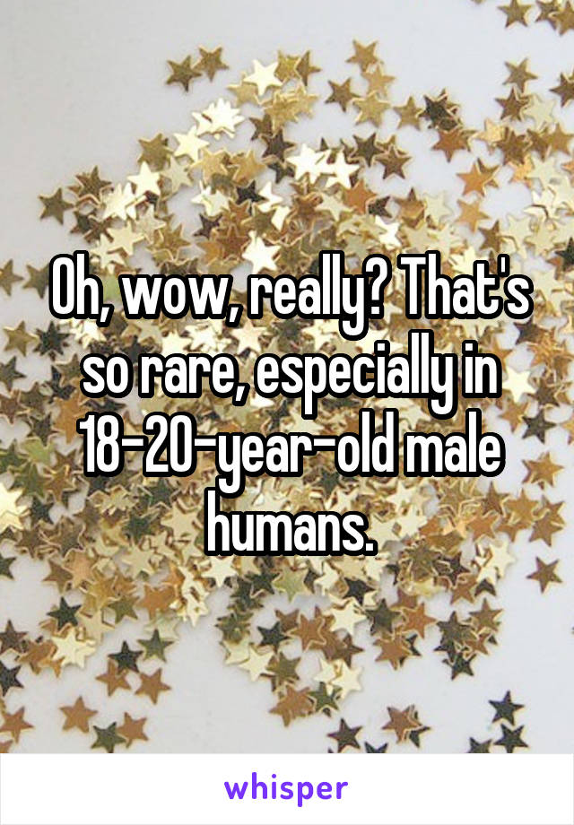 Oh, wow, really? That's so rare, especially in 18-20-year-old male humans.