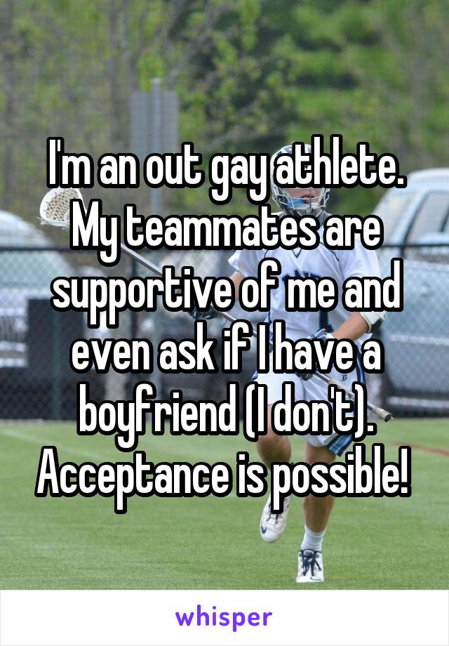 I'm an out gay athlete. My teammates are supportive of me and even ask if I have a boyfriend (I don't). Acceptance is possible! 