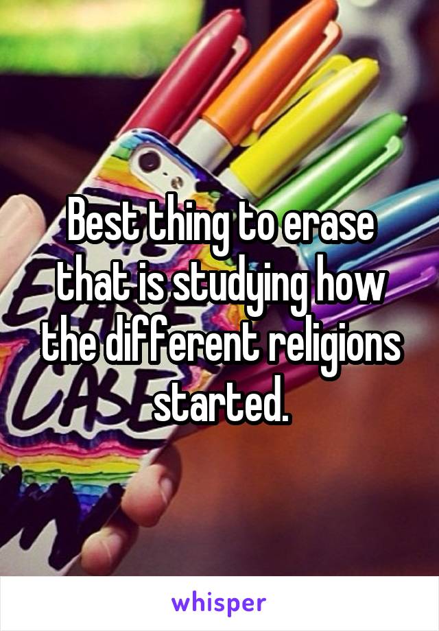 Best thing to erase that is studying how the different religions started.