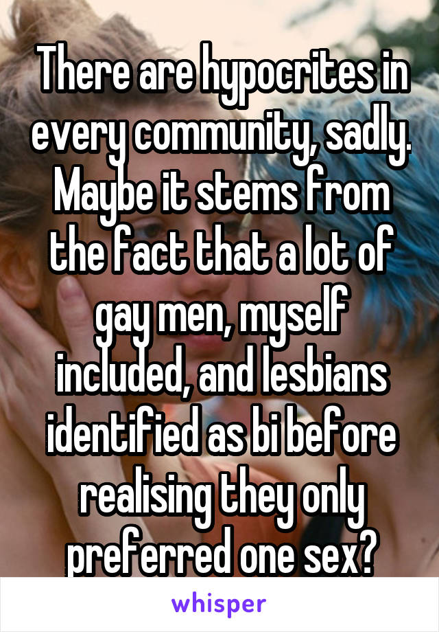 There are hypocrites in every community, sadly. Maybe it stems from the fact that a lot of gay men, myself included, and lesbians identified as bi before realising they only preferred one sex?