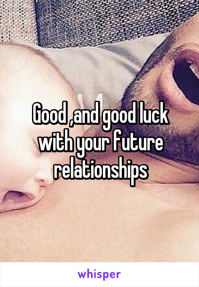 Good ,and good luck with your future relationships