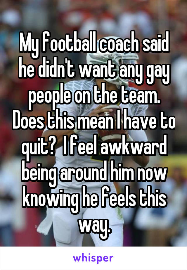 My football coach said he didn't want any gay people on the team. Does this mean I have to quit?  I feel awkward being around him now knowing he feels this way.