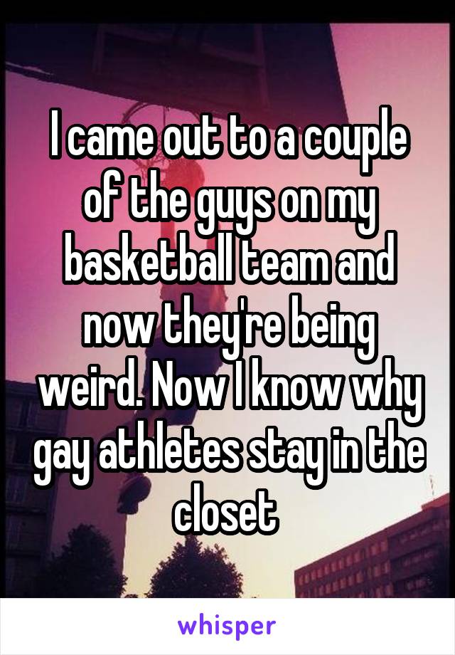 I came out to a couple of the guys on my basketball team and now they're being weird. Now I know why gay athletes stay in the closet 
