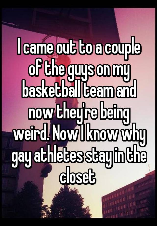 I came out to a couple of the guys on my basketball team and now they