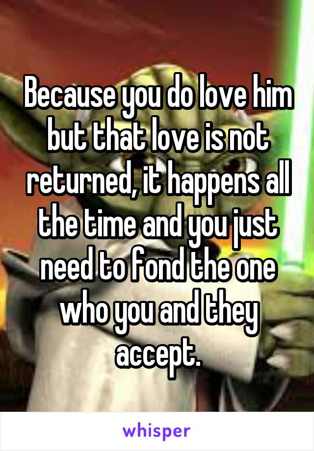 Because you do love him but that love is not returned, it happens all the time and you just need to fond the one who you and they accept.