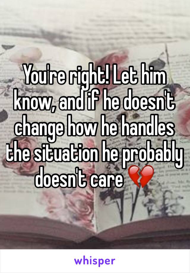 You're right! Let him know, and if he doesn't change how he handles the situation he probably doesn't care 💔