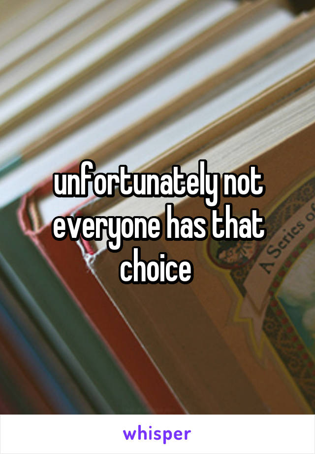 unfortunately not everyone has that choice 