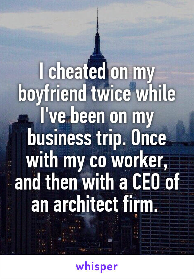 I cheated on my boyfriend twice while I've been on my business trip. Once with my co worker, and then with a CEO of an architect firm. 