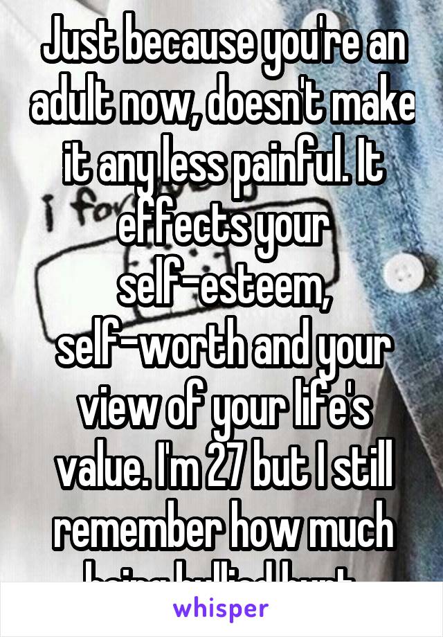 Just because you're an adult now, doesn't make it any less painful. It effects your self-esteem, self-worth and your view of your life's value. I'm 27 but I still remember how much being bullied hurt.