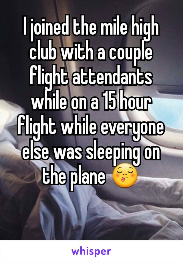 I joined the mile high club with a couple flight attendants while on a 15 hour flight while everyone else was sleeping on the plane ðŸ˜‹