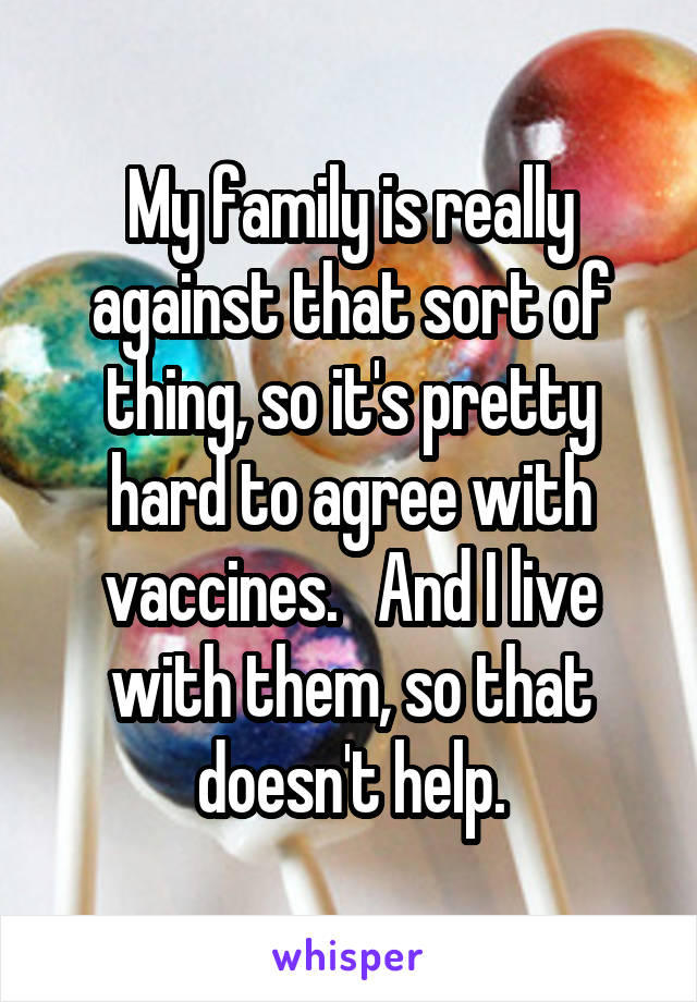 My family is really against that sort of thing, so it's pretty hard to agree with vaccines.   And I live with them, so that doesn't help.