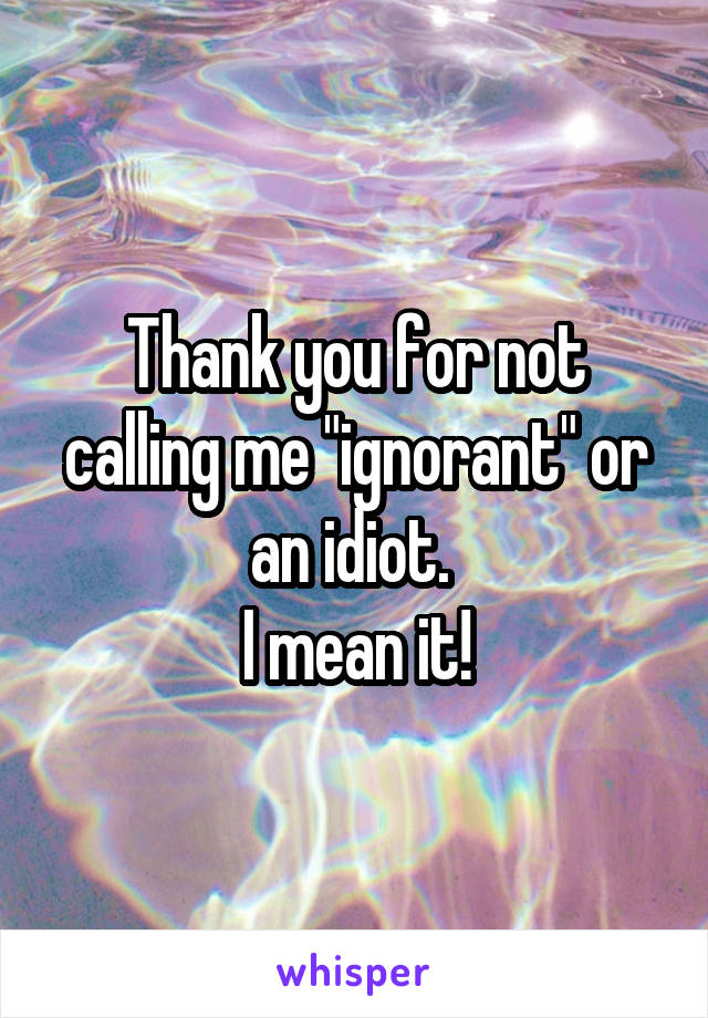 Thank you for not calling me "ignorant" or an idiot. 
I mean it!