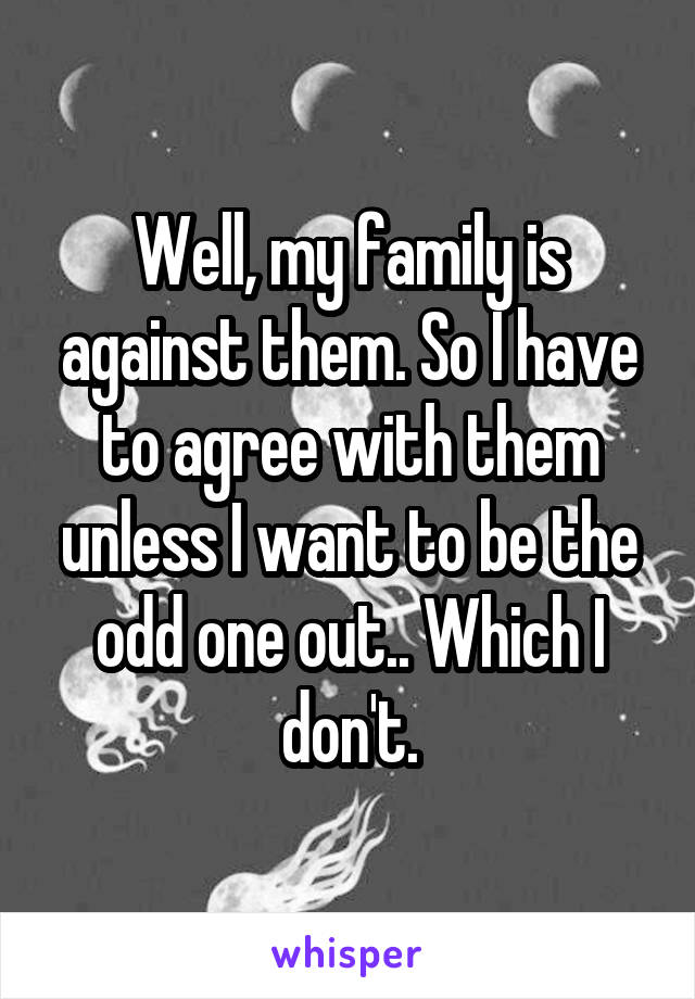 Well, my family is against them. So I have to agree with them unless I want to be the odd one out.. Which I don't.