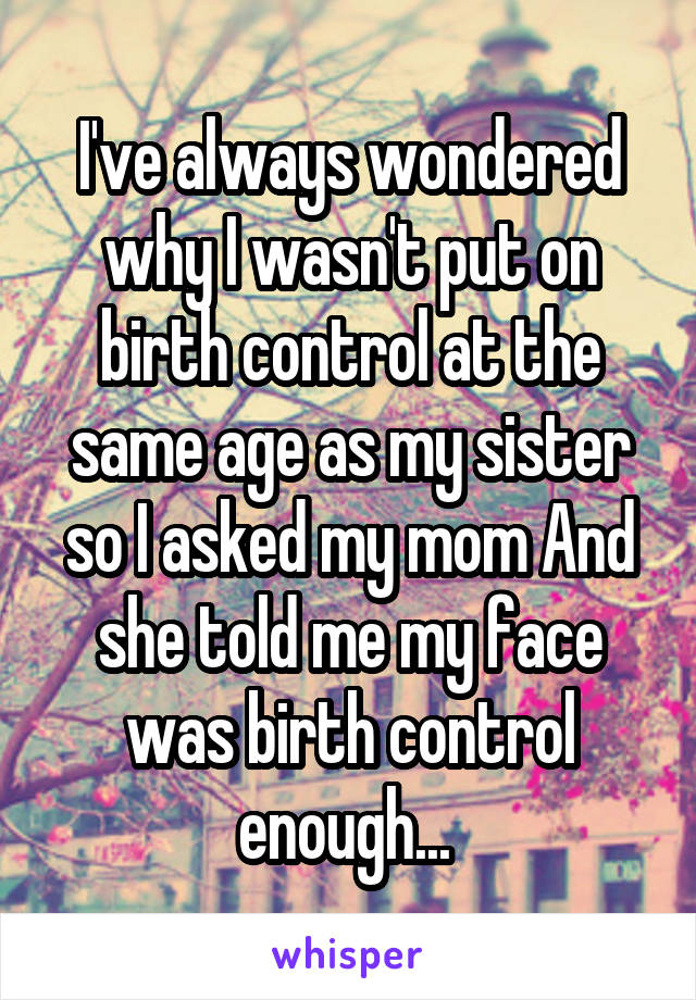 I've always wondered why I wasn't put on birth control at the same age as my sister so I asked my mom And she told me my face was birth control enough... 