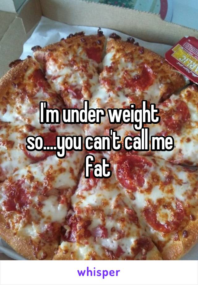 I'm under weight so....you can't call me fat 