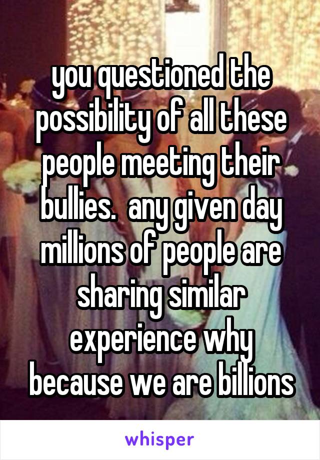 you questioned the possibility of all these people meeting their bullies.  any given day millions of people are sharing similar experience why because we are billions