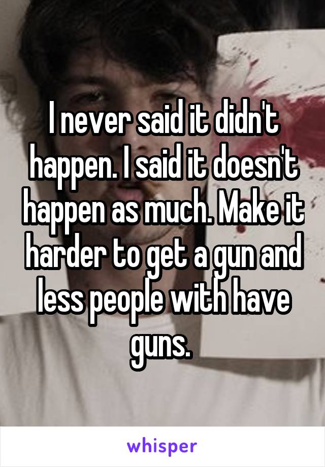 I never said it didn't happen. I said it doesn't happen as much. Make it harder to get a gun and less people with have guns. 