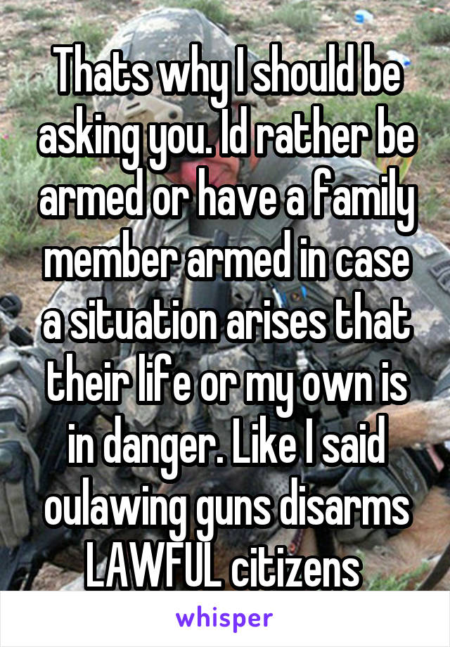 Thats why I should be asking you. Id rather be armed or have a family member armed in case a situation arises that their life or my own is in danger. Like I said oulawing guns disarms LAWFUL citizens 