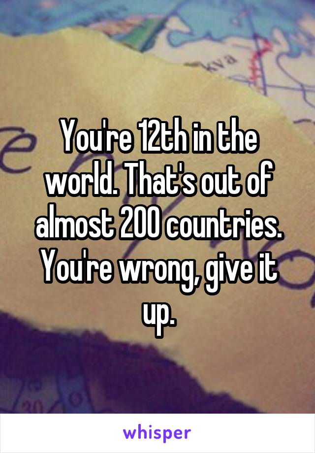 You're 12th in the world. That's out of almost 200 countries. You're wrong, give it up.