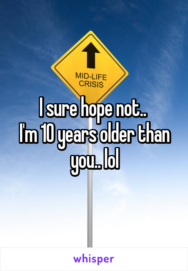 I sure hope not.. 
I'm 10 years older than you.. lol