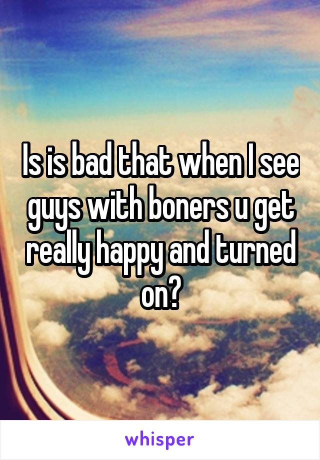 Is is bad that when I see guys with boners u get really happy and turned on?