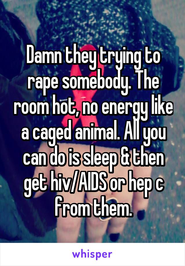 Damn they trying to rape somebody. The room hot, no energy like a caged animal. All you can do is sleep & then get hiv/AIDS or hep c from them.