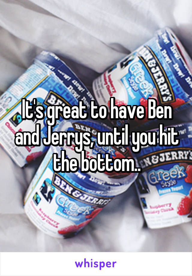 It's great to have Ben and Jerrys, until you hit the bottom..